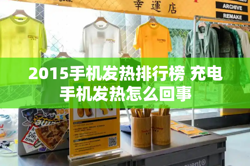 2015手机发热排行榜 充电手机发热怎么回事