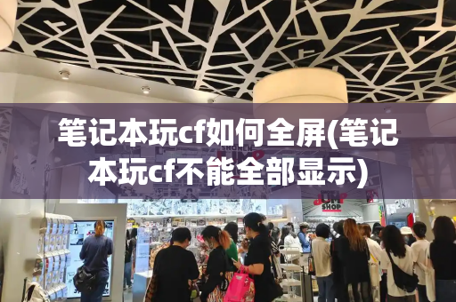 笔记本玩cf如何全屏(笔记本玩cf不能全部显示)-第1张图片-星选测评
