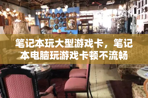 笔记本玩大型游戏卡，笔记本电脑玩游戏卡顿不流畅