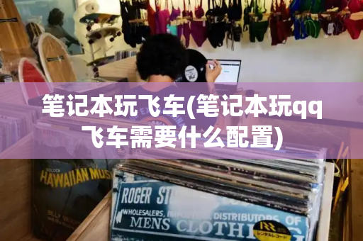 笔记本玩飞车(笔记本玩qq飞车需要什么配置)-第1张图片-星选测评