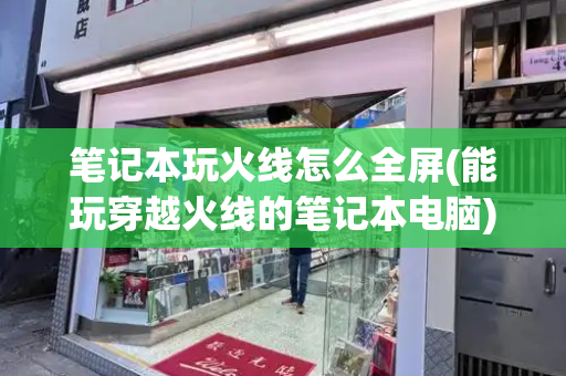 笔记本玩火线怎么全屏(能玩穿越火线的笔记本电脑)