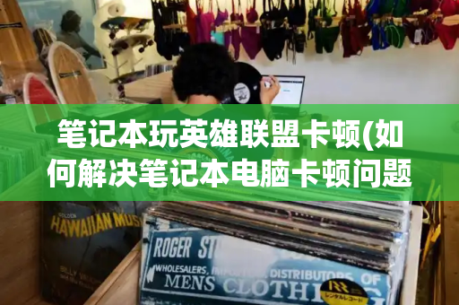 笔记本玩英雄联盟卡顿(如何解决笔记本电脑卡顿问题)