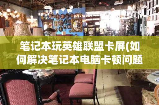 笔记本玩英雄联盟卡屏(如何解决笔记本电脑卡顿问题)-第1张图片-星选测评