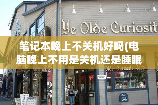 笔记本晚上不关机好吗(电脑晚上不用是关机还是睡眠好)