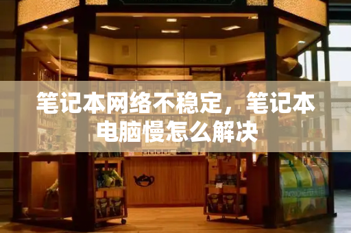 笔记本网络不稳定，笔记本电脑慢怎么解决-第1张图片-星选测评