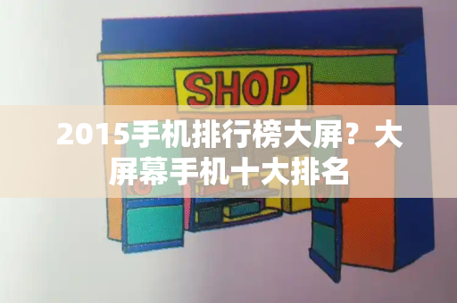 2015手机排行榜大屏？大屏幕手机十大排名
