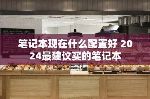 笔记本现在什么配置好 2024最建议买的笔记本