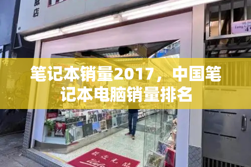 笔记本销量2017，中国笔记本电脑销量排名