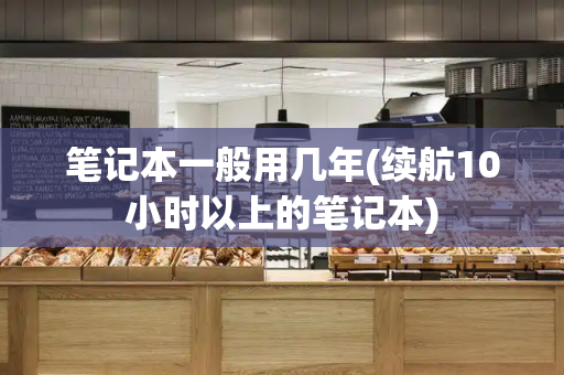 笔记本一般用几年(续航10小时以上的笔记本)