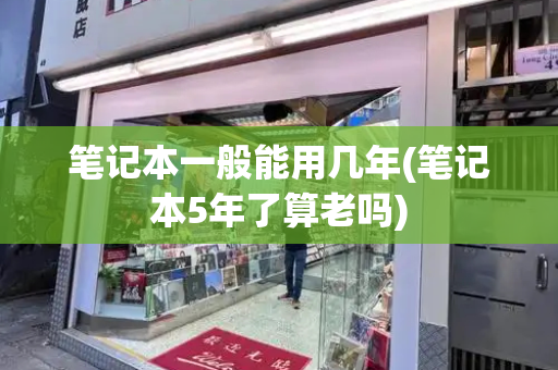笔记本一般能用几年(笔记本5年了算老吗)
