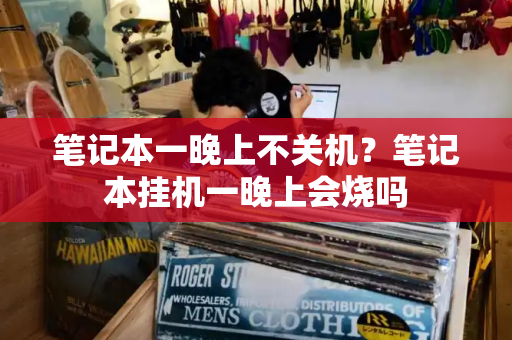 笔记本一晚上不关机？笔记本挂机一晚上会烧吗