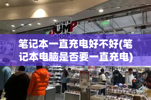 笔记本一直充电好不好(笔记本电脑是否要一直充电)