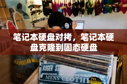 笔记本硬盘对拷，笔记本硬盘克隆到固态硬盘-第1张图片-星选测评
