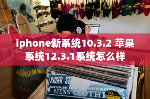 iphone新系统10.3.2 苹果系统12.3.1系统怎么样-第1张图片-星选测评
