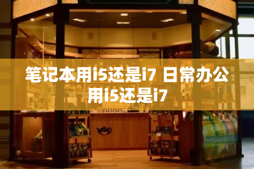 笔记本用i5还是i7 日常办公用i5还是i7-第1张图片-星选测评