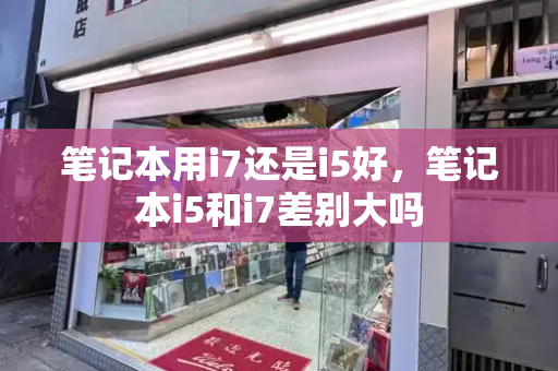 笔记本用i7还是i5好，笔记本i5和i7差别大吗