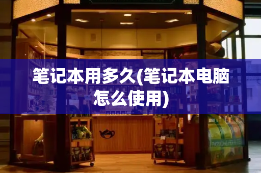 笔记本用多久(笔记本电脑怎么使用)