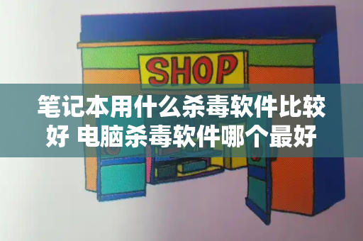 笔记本用什么杀毒软件比较好 电脑杀毒软件哪个最好用-第1张图片-星选测评