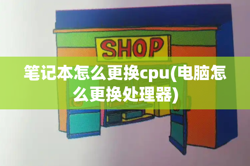 笔记本怎么更换cpu(电脑怎么更换处理器)