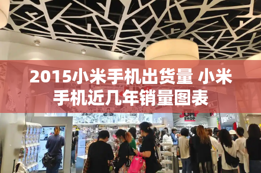 2015小米手机出货量 小米手机近几年销量图表-第1张图片-星选测评