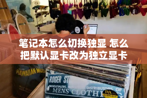 笔记本怎么切换独显 怎么把默认显卡改为独立显卡-第1张图片-星选测评