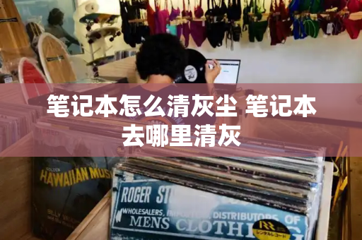 笔记本怎么清灰尘 笔记本去哪里清灰