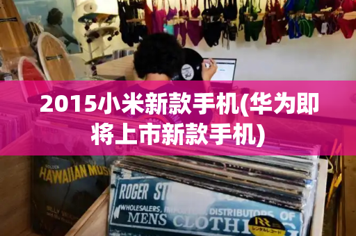 2015小米新款手机(华为即将上市新款手机)-第1张图片-星选测评