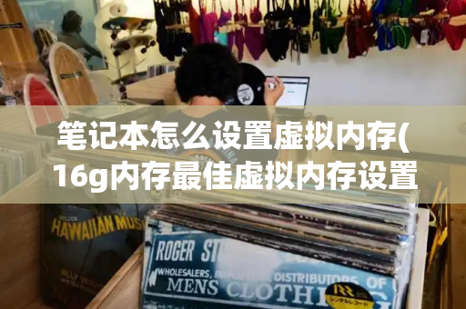 笔记本怎么设置虚拟内存(16g内存最佳虚拟内存设置)