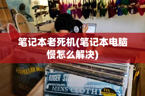 笔记本老死机(笔记本电脑慢怎么解决)