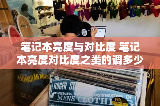笔记本亮度与对比度 笔记本亮度对比度之类的调多少合适-第1张图片-星选测评