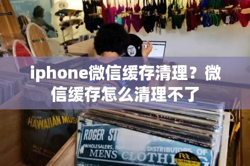 iphone微信缓存清理？微信缓存怎么清理不了