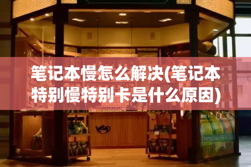 笔记本慢怎么解决(笔记本特别慢特别卡是什么原因)