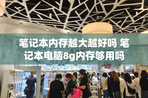 笔记本内存越大越好吗 笔记本电脑8g内存够用吗-第1张图片-星选测评