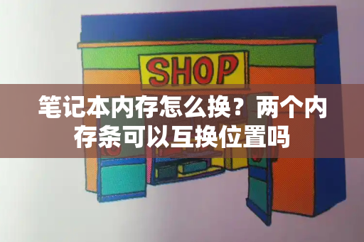 笔记本内存怎么换？两个内存条可以互换位置吗-第1张图片-星选测评