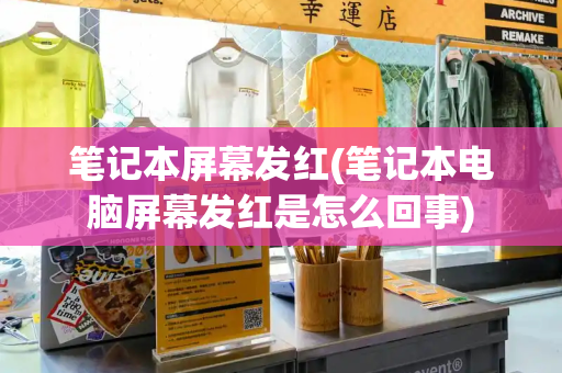 笔记本屏幕发红(笔记本电脑屏幕发红是怎么回事)