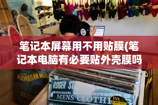 笔记本屏幕用不用贴膜(笔记本电脑有必要贴外壳膜吗)