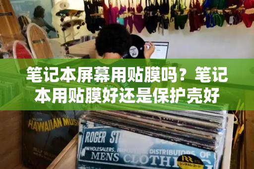 笔记本屏幕用贴膜吗？笔记本用贴膜好还是保护壳好-第1张图片-星选测评