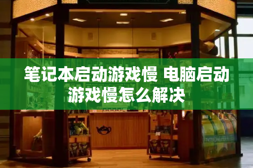 笔记本启动游戏慢 电脑启动游戏慢怎么解决-第1张图片-星选测评