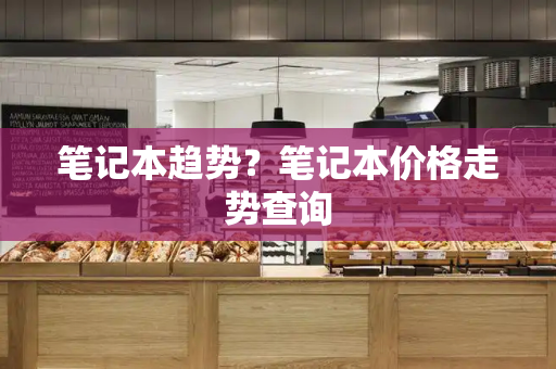 笔记本趋势？笔记本价格走势查询