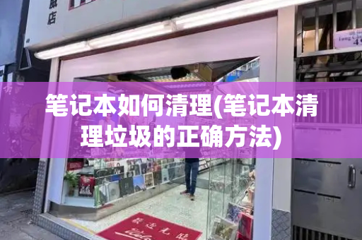 笔记本如何清理(笔记本清理垃圾的正确方法)