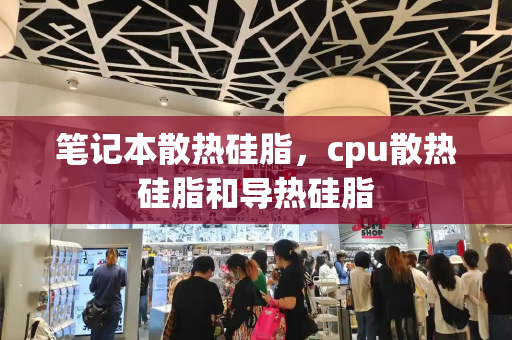 笔记本散热硅脂，cpu散热硅脂和导热硅脂