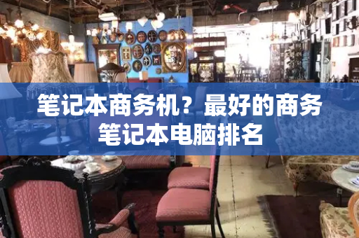 笔记本商务机？最好的商务笔记本电脑排名