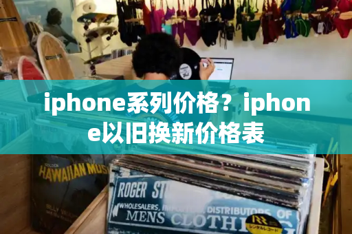 iphone系列价格？iphone以旧换新价格表-第1张图片-星选测评