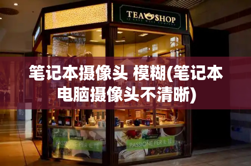 笔记本摄像头 模糊(笔记本电脑摄像头不清晰)