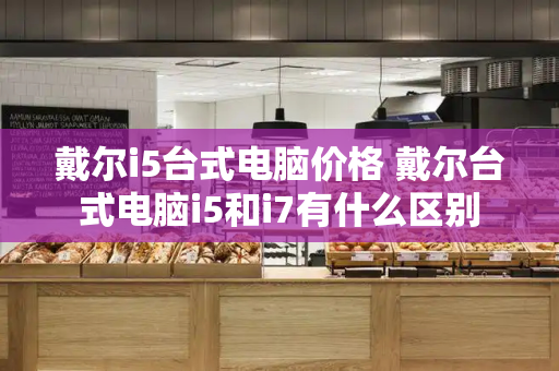 戴尔i5台式电脑价格 戴尔台式电脑i5和i7有什么区别-第1张图片-星选测评