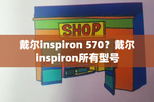戴尔inspiron 570？戴尔inspiron所有型号-第1张图片-星选测评