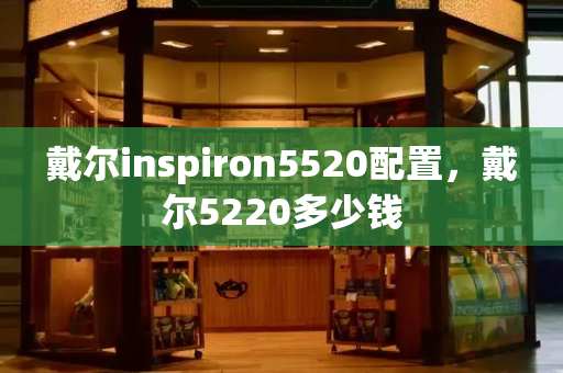 戴尔inspiron5520配置，戴尔5220多少钱-第1张图片-星选测评