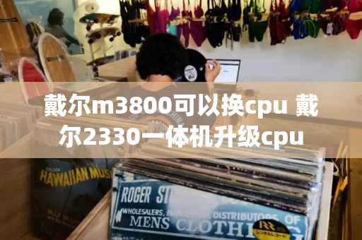 戴尔m3800可以换cpu 戴尔2330一体机升级cpu-第1张图片-星选测评