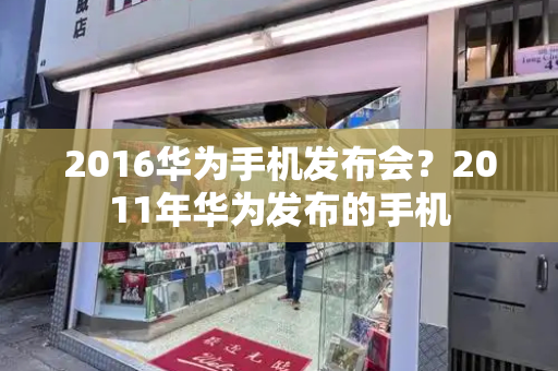 2016华为手机发布会？2011年华为发布的手机-第1张图片-星选测评