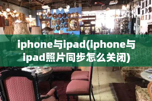 iphone与ipad(iphone与ipad照片同步怎么关闭)